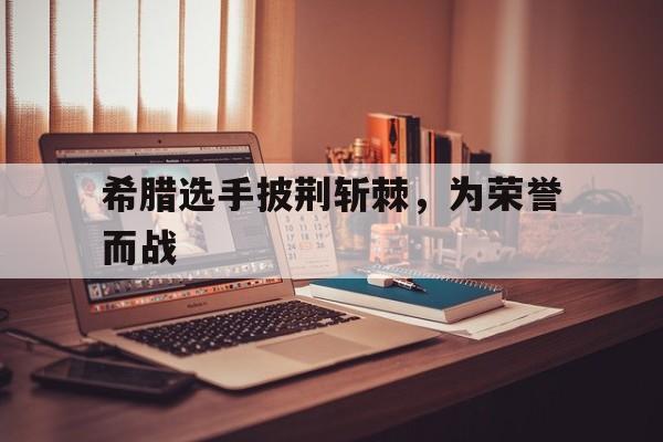 开云体育官网-包含希腊选手披荆斩棘，为荣誉而战的词条